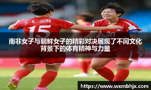 南非女子与朝鲜女子的精彩对决展现了不同文化背景下的体育精神与力量